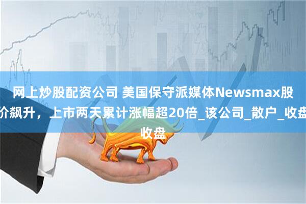网上炒股配资公司 美国保守派媒体Newsmax股价飙升，上市两天累计涨幅超20倍_该公司_散户_收盘