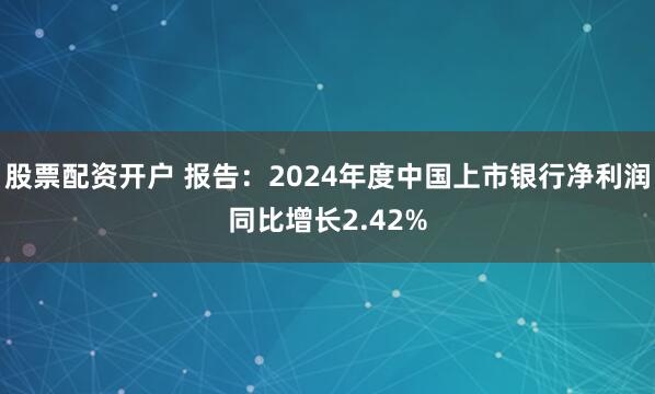股票配资开户 报告：2024年度中国上市银行净利润同比增长2.42%