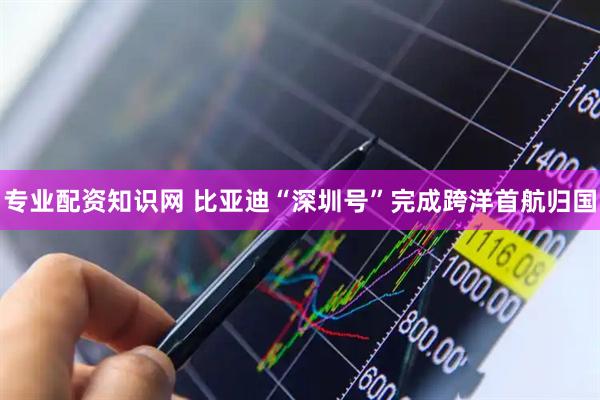 专业配资知识网 比亚迪“深圳号”完成跨洋首航归国
