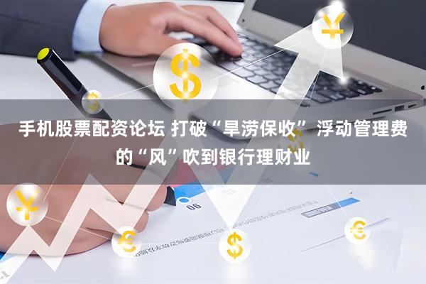 手机股票配资论坛 打破“旱涝保收” 浮动管理费的“风”吹到银行理财业