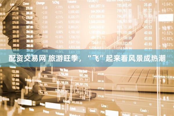 配资交易网 旅游旺季，“飞”起来看风景成热潮