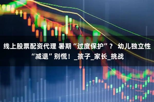 线上股票配资代理 暑期“过度保护”？ 幼儿独立性“减退”别慌！_孩子_家长_挑战