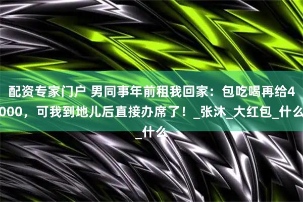 配资专家门户 男同事年前租我回家：包吃喝再给4000，可我到地儿后直接办席了！_张沐_大红包_什么