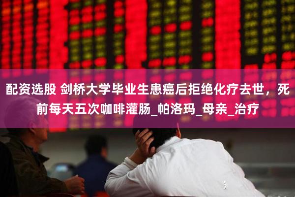 配资选股 剑桥大学毕业生患癌后拒绝化疗去世，死前每天五次咖啡灌肠_帕洛玛_母亲_治疗