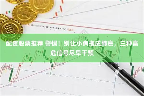 配资股票推荐 警惕！别让小病拖成肺癌，三种高危信号尽早干预