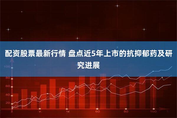 配资股票最新行情 盘点近5年上市的抗抑郁药及研究进展