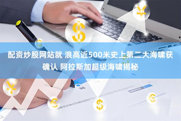 配资炒股网站就 浪高近500米史上第二大海啸获确认 阿拉斯加超级海啸揭秘
