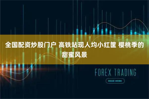全国配资炒股门户 高铁站现人均小红筐 樱桃季的甜蜜风景
