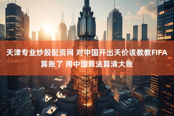 天津专业炒股配资网 对中国开出天价该教教FIFA算账了 用中国算法算清大账